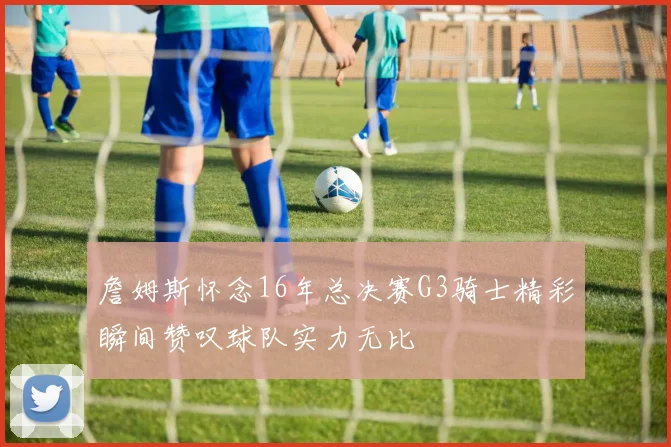 詹姆斯怀念16年总决赛G3骑士精彩瞬间赞叹球队实力无比