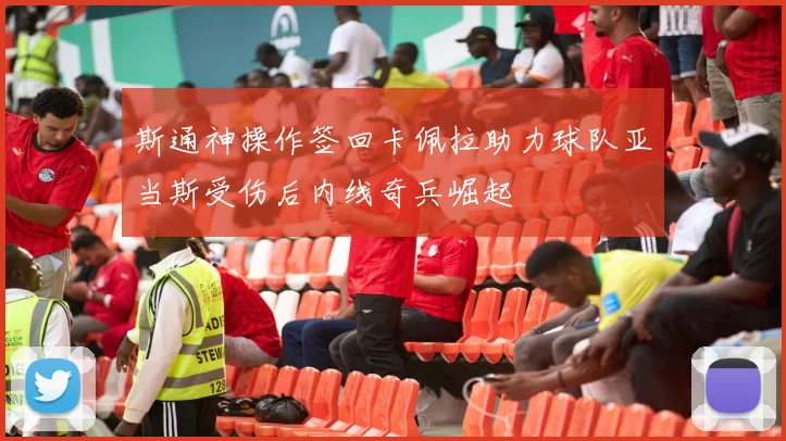 斯通神操作签回卡佩拉助力球队亚当斯受伤后内线奇兵崛起