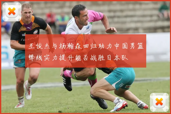 王俊杰与杨瀚森回归助力中国男篮锋线实力提升能否战胜日本队