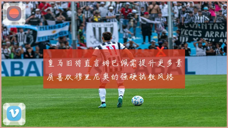 皇马旧将直言姆巴佩需提升更多素质喜欢穆里尼奥的强硬执教风格
