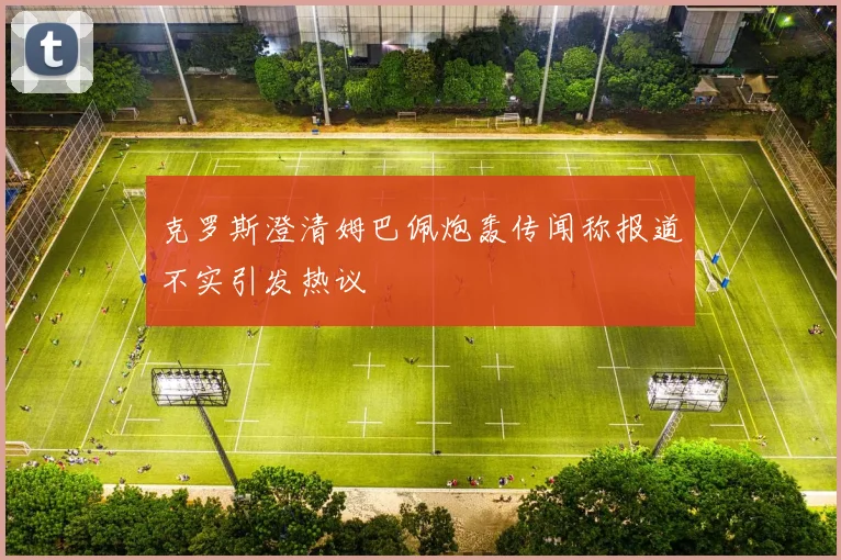 克罗斯澄清姆巴佩炮轰传闻称报道不实引发热议