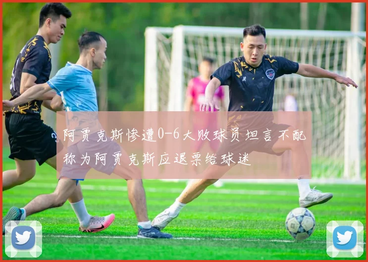 阿贾克斯惨遭0-6大败球员坦言不配称为阿贾克斯应退票给球迷