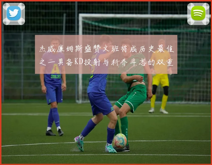 杰威廉姆斯盛赞文班将成历史最佳之一具备KD投射与科乔斗志的双重优势
