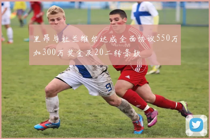 里昂与杜兰维尔达成全面协议550万加300万奖金及20二转条款