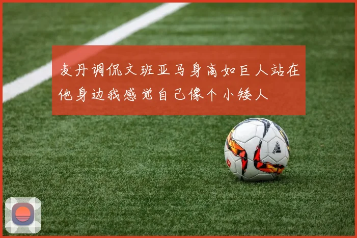 麦丹调侃文班亚马身高如巨人站在他身边我感觉自己像个小矮人