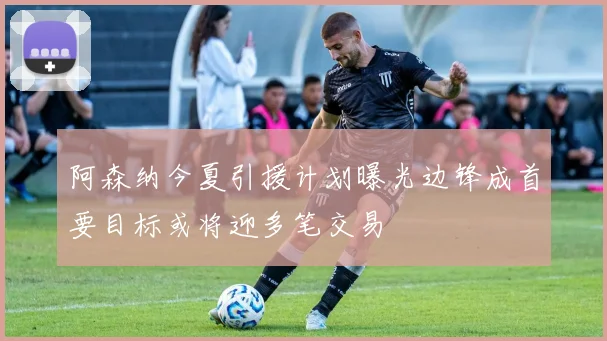 阿森纳今夏引援计划曝光边锋成首要目标或将迎多笔交易