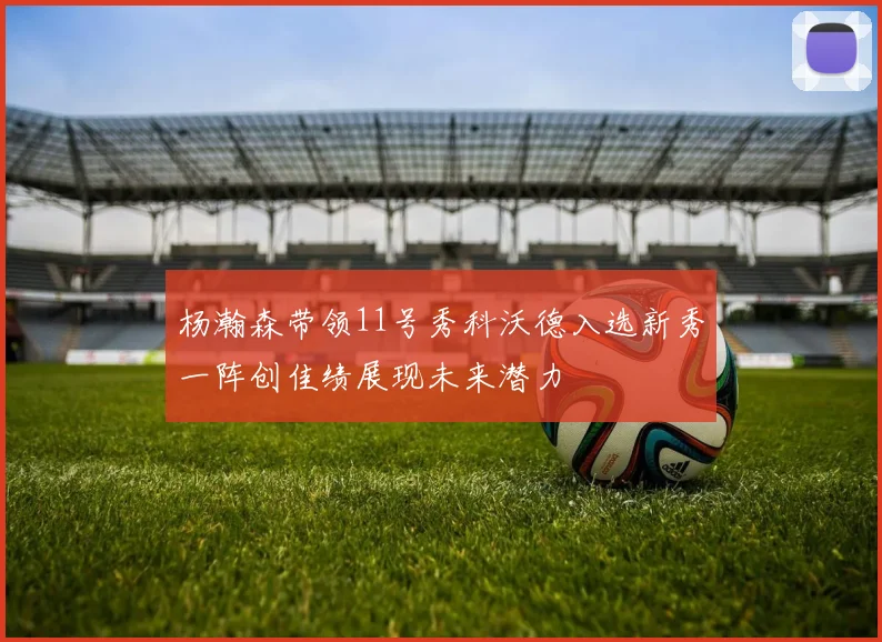 杨瀚森带领11号秀科沃德入选新秀一阵创佳绩展现未来潜力