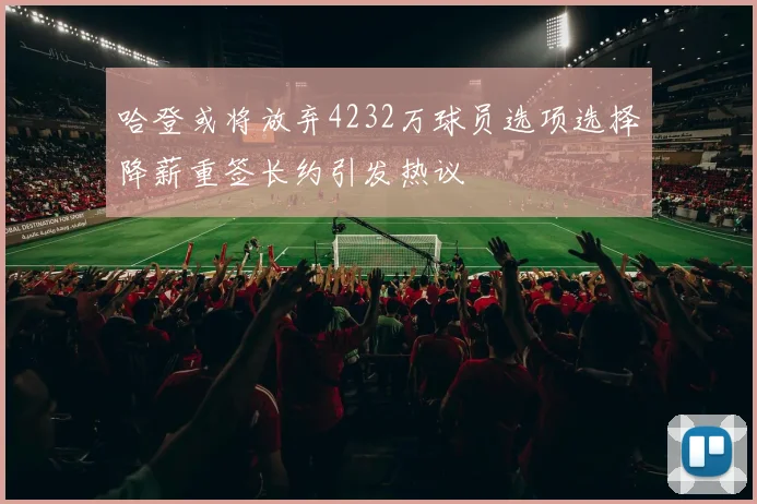 哈登或将放弃4232万球员选项选择降薪重签长约引发热议
