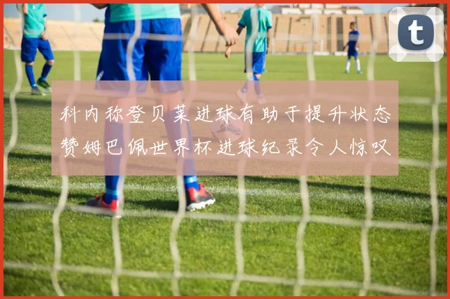 科内称登贝莱进球有助于提升状态赞姆巴佩世界杯进球纪录令人惊叹